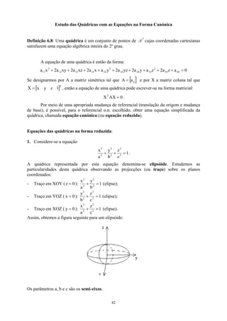 Estudo das Quádricas com as Equações na Forma Canónica
Definição 6.8: Uma quádrica é um conjunto de pontos de R
3
cujas coordenadas cartesianas
satisfazem uma equação algébrica inteira do 2º grau.
A equação de uma quádrica é então da forma:
0
a
z
a
2
z
a
y
a
2
yz
a
2
y
a
x
a
2
xz
a
2
xy
a
2
x
a 44
34
2
33
24
23
2
22
14
13
12
2
11 =
+
+
+
+
+
+
+
+
+
Se designarmos por A a matriz simétrica tal que [ ]
ij
a
=
A e por X a matriz coluna tal que
, então a equação de uma quádrica pode escrever-se na forma matricial:
[ T
1
z
y
x
X = ]
0
AX
XT
= .
Por meio de uma apropriada mudança de referencial (translação da origem e mudança
de base), é possível, para o referencial o.n. escolhido, obter uma equação simplificada da
quádrica, chamada equação canónica (ou equação reduzida).
Equações das quádricas na forma reduzida:
1. Considere-se a equação
1
c
z
b
y
a
x
2
2
2
2
2
2
=
+
+ .
A quádrica representada por esta equação denomina-se elipsóide. Estudemos as
particularidades desta quádrica observando as projecções (ou traço) sobre os planos
coordenados:
- Traço em XOY ( 0
z = ): 1
b
y
a
x
2
2
2
2
=
+ (elipse);
- Traço em YOZ ( 0
x = ): 1
c
z
b
y
2
2
2
2
=
+ (elipse);
- Traço em XOZ ( 0
y = ): 1
c
z
a
x
2
2
2
2
=
+ (elipse).
Assim, obtemos a figura seguinte para um elipsóide:
Os parâmetros a, b e c são os semi-eixos.
82
 