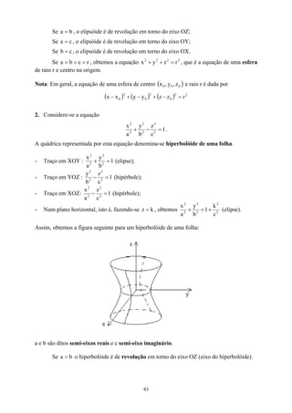 Se a , o elipsóide é de revolução em torno do eixo OZ;
b
=
Se , o elipsóide é de revolução em torno do eixo OY;
c
a =
Se , o elipsóide é de revolução em torno do eixo OX.
c
b =
Se b
a =
= , obtemos a equação , que é a equação de uma esfera
de raio r e centro na origem.
r
c = 2
2
2
2
r
z
y
x =
+
+
Nota: Em geral, a equação de uma esfera de centro ( )
0
0
0 z
,
y
,
x e raio r é dada por
( ) ( ) ( ) 2
2
0
2
0
2
0 r
z
z
y
y
x
x =
−
+
−
+
−
2. Considere-se a equação
1
c
z
b
y
a
x
2
2
2
2
2
2
=
−
+ .
A quádrica representada por esta equação denomina-se hiperbolóide de uma folha.
- Traço em XOY : 1
b
y
a
x
2
2
2
2
=
+ (elipse);
- Traço em YOZ : 1
c
z
b
y
2
2
2
2
=
− (hipérbole);
- Traço em XOZ: 1
c
z
a
x
2
2
2
2
=
− (hipérbole);
- Num plano horizontal, isto é, fazendo-se k
z = , obtemos 2
2
2
2
2
2
c
k
1
b
y
a
x
+
=
+ (elipse).
Assim, obtemos a figura seguinte para um hiperbolóide de uma folha:
a e b são ditos semi-eixos reais e c semi-eixo imaginário.
Se b
a = o hiperbolóide é de revolução em torno do eixo OZ (eixo do hiperbolóide).
83
 