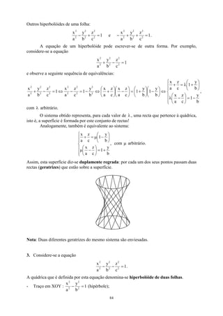 Outros hiperbolóides de uma folha:
1
c
z
b
y
a
x
2
2
2
2
2
2
=
+
− e 1
c
z
b
y
a
x
2
2
2
2
2
2
=
+
+
− .
A equação de um hiperbolóide pode escrever-se de outra forma. Por exemplo,
considere-se a equação
1
c
z
b
y
a
x
2
2
2
2
2
2
=
−
+
e observe a seguinte sequência de equivalências:
,
b
y
1
c
z
a
x
b
y
1
c
z
a
x
b
y
1
b
y
1
c
z
a
x
c
z
a
x
b
y
1
c
z
a
x
1
c
z
b
y
a
x
2
2
2
2
2
2
2
2
2
2
2
2







−
=






−
λ






+
λ
=
+
⇔






−






+
=






−






+
⇔
−
=
−
⇔
=
−
+
λ
com arbitrário.
O sistema obtido representa, para cada valor de λ , uma recta que pertence à quádrica,
isto é, a superfície é formada por este conjunto de rectas!
Analogamente, também é equivalente ao sistema:
,
b
y
1
c
z
a
x
b
y
1
c
z
a
x







+
=






−
µ






−
µ
=
+
com µ arbitrário.
Assim, esta superfície diz-se duplamente regrada: por cada um dos seus pontos passam duas
rectas (geratrizes) que estão sobre a superfície.
Nota: Duas diferentes geratrizes do mesmo sistema são enviesadas.
3. Considere-se a equação
1
c
z
b
y
a
x
2
2
2
2
2
2
=
−
− .
A quádrica que é definida por esta equação denomina-se hiperbolóide de duas folhas.
- Traço em XOY : 1
b
y
a
x
2
2
2
2
=
− (hipérbole);
84
 