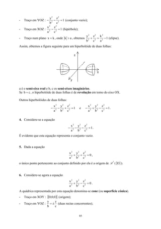- Traço em YOZ : 1
c
z
b
y
2
2
2
2
=
−
− (conjunto vazio);
- Traço em XOZ : 1
c
z
a
x
2
2
2
2
=
− (hipérbole);
- Traço num plano k
x = , onde a
k  , obtemos 1
a
k
c
z
b
y
2
2
2
2
2
2
−
=
+ (elipse).
Assim, obtemos a figura seguinte para um hiperbolóide de duas folhas:
a é o semi-eixo real e b, c os semi-eixos imaginários.
Se , o hiperbolóide de duas folhas é de revolução em torno do eixo OX.
c
b =
Outros hiperbolóides de duas folhas:
1
c
z
b
y
a
x
2
2
2
2
2
2
=
+
−
− e 1
c
z
b
y
a
x
2
2
2
2
2
2
=
−
+
− .
4. Considere-se a equação
1
c
z
b
y
a
x
2
2
2
2
2
2
=
−
−
− .
É evidente que esta equação representa o conjunto vazio.
5. Dada a equação
0
c
z
b
y
a
x
2
2
2
2
2
2
=
+
+ ,
o único ponto pertencente ao conjunto definido por ela é a origem de R
3
({ ).
}
O
6. Considere-se agora a equação
0
c
z
b
y
a
x
2
2
2
2
2
2
=
−
+ .
A quádrica representada por esta equação denomina-se cone (ou superfície cónica).
- Traço em XOY : ( )
0
,
0
,
0
{ (origem);
}
- Traço em YOZ :
c
z
b
y
±
= (duas rectas concorrentes);
85
 