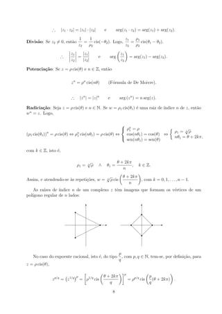 ∴ |z1 · z2| = |z1| · |z2| e arg(z1 · z2) = arg(z1) + arg(z2).
Divisão: Se z2 6= 0, então
1
z2
=
1
ρ2
cis(−θ2). Logo,
z1
z2
=
ρ1
ρ2
cis(θ1 − θ2).
∴
z1
z2
=
|z1|
|z2|
e arg

z1
z2

= arg(z1) − arg(z2).
Potenciação: Se z = ρ cis(θ) e n ∈ Z, então
zn
= ρn
cis(nθ) (Fórmula de De Moivre).
∴ |zn
| = |z|n
e arg (zn
) = n arg(z).
Radiciação: Seja z = ρ cis(θ) e n ∈ N. Se w = ρ1 cis(θ1) é uma raiz de ı́ndice n de z, então
wn
= z. Logo,
(ρ1 cis(θ1))n
= ρ cis(θ) ⇔ ρn
1 cis(nθ1) = ρ cis(θ) ⇔



ρn
1 = ρ
cos(nθ1) = cos(θ)
sen(nθ1) = sen(θ)
⇔

ρ1 = n
√
ρ
nθ1 = θ + 2kπ,
com k ∈ Z, isto é,
ρ1 = n
√
ρ ∧ θ1 =
θ + 2kπ
n
, k ∈ Z.
Assim, e atendendo-se às repetições, w = n
√
ρ cis

θ + 2kπ
n

, com k = 0, 1, . . . , n − 1.
As raı́zes de ı́ndice n de um complexo z têm imagens que formam os vértices de um
polı́gono regular de n lados:
-
6
r
r
r
H
H
H
H
H
H
H







-
6
r r
r
r
@
@
@
@
@
@
No caso do expoente racional, isto é, do tipo
p
q
, com p, q ∈ N, tem-se, por definição, para
z = ρ cis(θ),
zp/q
= z1/q
p
=

ρ1/q
cis

θ + 2kπ
q
p
= ρp/q
cis

p
q
(θ + 2kπ)

.
8
 