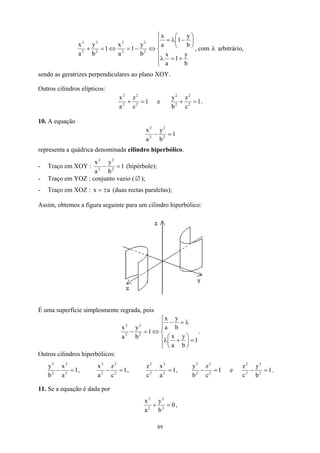 






+
=
λ






−
λ
=
⇔
−
=
⇔
=
+
b
y
1
a
x
b
y
1
a
x
b
y
1
a
x
1
b
y
a
x
2
2
2
2
2
2
2
2
, com λ arbitrário,
sendo as geratrizes perpendiculares ao plano XOY.
Outros cilindros elípticos:
1
c
z
a
x
2
2
2
2
=
+ e 1
c
z
b
y
2
2
2
2
=
+ .
10. A equação
1
b
y
a
x
2
2
2
2
=
−
representa a quádrica denominada cilindro hiperbólico.
- Traço em XOY : 1
b
y
a
x
2
2
2
2
=
− (hipérbole);
- Traço em YOZ : conjunto vazio (∅);
- Traço em XOZ : a
x ±
= (duas rectas paralelas);
Assim, obtemos a figura seguinte para um cilindro hiperbólico:
É uma superfície simplesmente regrada, pois







=






+
λ
λ
=
−
⇔
=
−
1
b
y
a
x
b
y
a
x
1
b
y
a
x
2
2
2
2
.
Outros cilindros hiperbólicos:
1
a
x
b
y
2
2
2
2
=
− , 1
c
z
a
x
2
2
2
2
=
− , 1
a
x
c
z
2
2
2
2
=
− , 1
c
z
b
y
2
2
2
2
=
− e 1
b
y
c
z
2
2
2
2
=
− .
11. Se a equação é dada por
0
b
y
a
x
2
2
2
2
=
+ ,
89
 
