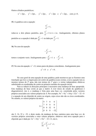 Outros cilindros parabólicos:
pz
2
x2
= , , , e z , com .
px
2
y2
= pz
2
y2
= px
2
z2
= py
2
2
= 0
p ≠
15. A quádrica com a equação
1
a
x
2
2
= ,
reduz-se a dois planos paralelos, pois a
x
1
a
x
2
2
±
=
⇔
= . Analogamente, obtemos planos
paralelos se a equação é dada por 1
b
y
2
2
= ou dada por 1
c
z
2
2
= .
16. No caso da equação
1
a
x
2
2
=
− ,
temos o conjunto vazio. Analogamente para 1
b
y
2
2
=
− e 1
c
z
2
2
=
− .
17. No caso da equação , temos pares de planos coincidentes. Analogamente para
0
x2
=
0
y2
= e .
0
z2
=
No caso geral de uma equação de uma quádrica, pode mostrar-se que se fizermos uma
translação que leve a origem para um centro da quádrica (caso exista), a nova equação tem os
mesmos termos do 2º grau, não tem termos do 1º grau e o termo independente obtém-se
substituindo as coordenadas do centro no primeiro membro da equação inicial.
Para se reduzir às direcções principais é necessário uma mudança de base apropriada.
Esta mudança de base existe já que a matriz A (ver início do estudo da quádricas) é
diagonalizável, isto é, a mudança é feita para uma base o.n. constituída pelos vectores
próprios associados aos valores próprios de A. Por exemplo, 9
é a equação de um elipsóide de centro na origem, cujos eixos não são os eixos coordenados.
No entanto, os valores próprios da matriz
0
32
z
32
xy
14
y
9
x 2
2
2
=
−
+
+
+












−
=
32
0
0
0
0
32
0
0
0
0
9
7
0
0
7
9
A
são 2, 16, 32 e –32, e deste modo, da mudança da base canónica para uma base o.n. de
vectores próprios associados a estes valores próprios, obtém-se uma nova equação para o
elipsóide que é dada por , isto é,
0
32
z
32
y
16
x
2 2
2
2
=
−
+
+
1
z
2
y
16
x 2
2
2
=
+
+ .
91
 