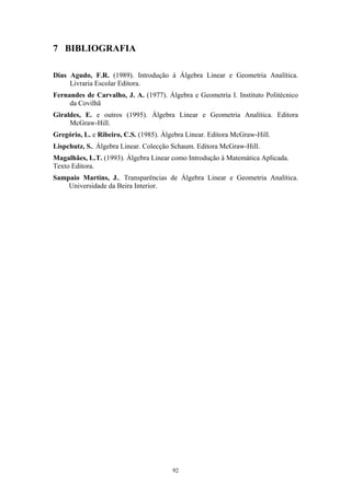 7 BIBLIOGRAFIA
Dias Agudo, F.R. (1989). Introdução à Álgebra Linear e Geometria Analítica.
Livraria Escolar Editora.
Fernandes de Carvalho, J. A. (1977). Álgebra e Geometria I. Instituto Politécnico
da Covilhã
Giraldes, E. e outros (1995). Álgebra Linear e Geometria Analítica. Editora
McGraw-Hill.
Gregório, L. e Ribeiro, C.S. (1985). Álgebra Linear. Editora McGraw-Hill.
Lispchutz, S.. Álgebra Linear. Colecção Schaum. Editora McGraw-Hill.
Magalhães, L.T. (1993). Álgebra Linear como Introdução à Matemática Aplicada.
Texto Editora.
Sampaio Martins, J.. Transparências de Álgebra Linear e Geometria Analítica.
Universidade da Beira Interior.
92
 