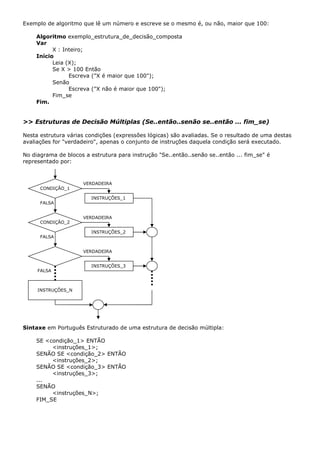 Exemplo de algoritmo que lê um número e escreve se o mesmo é, ou não, maior que 100:

    Algoritmo exemplo_estrutura_de_decisão_composta
    Var
          X : Inteiro;
    Início
          Leia (X);
          Se X > 100 Então
                Escreva ("X é maior que 100");
          Senão
                Escreva ("X não é maior que 100");
          Fim_se
    Fim.


>> Estruturas de Decisão Múltiplas (Se..então..senão se..então ... fim_se)

Nesta estrutura várias condições (expressões lógicas) são avaliadas. Se o resultado de uma destas
avaliações for "verdadeiro", apenas o conjunto de instruções daquela condição será executado.

No diagrama de blocos a estrutura para instrução "Se..então..senão se..então ... fim_se" é
representado por:



                     VERDADEIRA
      CONDIÇÃO_1

                        INSTRUÇÕES_1
      FALSA


                     VERDADEIRA
      CONDIÇÃO_2        nome,

                        INSTRUÇÕES_2
      FALSA                  nome,


                     VERDADEIRA
                        nome,

                        INSTRUÇÕES_3
     FALSA                   nome,



     INSTRUÇÕES_N
         nome,




Sintaxe em Português Estruturado de uma estrutura de decisão múltipla:

    SE <condição_1> ENTÃO
         <instruções_1>;
    SENÃO SE <condição_2> ENTÃO
         <instruções_2>;
    SENÃO SE <condição_3> ENTÃO
         <instruções_3>;
    ...
    SENÃO
         <instruções_N>;
    FIM_SE
 