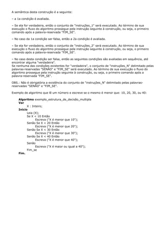 A semântica desta construção é a seguinte:

– a 1a condição é avaliada.

– Se ela for verdadeira, então o conjunto de "instruções_1" será executado. Ao término de sua
execução o fluxo do algoritmo prossegue pela instrução seguinte à construção, ou seja, o primeiro
comando após a palavra-reservada "FIM_SE".

– No caso da 1a condição ser falsa, então a 2a condição é avaliada.

– Se ela for verdadeira, então o conjunto de "instruções_2" será executado. Ao término de sua
execução o fluxo do algoritmo prossegue pela instrução seguinte à construção, ou seja, o primeiro
comando após a palavra-reservada "FIM_SE".

– No caso desta condição ser falsa, então as seguintes condições são avaliadas em sequência, até
encontrar alguma "verdadeira".
Se nenhuma das condições existentes for "verdadeira", o conjunto de "instruções_N" delimitado pelas
palavras-reservadas "SENÃO" e "FIM_SE" será executado. Ao término de sua execução o fluxo do
algoritmo prossegue pela instrução seguinte à construção, ou seja, o primeiro comando após a
palavra-reservada "FIM_SE".

OBS.: Não é obrigatória a existência do conjunto de "instruções_N" delimitado pelas palavras-
reservadas "SENÃO" e "FIM_SE".

Exemplo de algoritmo que lê um número e escreve se o mesmo é menor que: 10, 20, 30, ou 40:

    Algoritmo exemplo_estrutura_de_decisão_multipla
    Var
          X : Inteiro;
    Início
          Leia (X);
          Se X < 10 Então
                Escreva ("X é menor que 10");
          Senão Se X < 20 Então
                Escreva ("X é menor que 20");
          Senão Se X < 30 Então
                Escreva ("X é menor que 30");
          Senão Se X < 40 Então
                Escreva ("X é menor que 40");
          Senão
                Escreva ("X é maior ou igual a 40");
          Fim_se
    Fim.
 