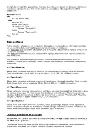 Exemplo de um Algoritmo que calcula a média de duas notas, que devem ser digitados pelo Usuário
ao executar o programa, e ao final mostra se houve aprovação ou não, segundo um critério
estabelecido.

Algoritmo Media
Var
       N1, N2, Media: Real;
Início
       Leia (N1, N2);
       Media = (N1+N2)/2;
       Se Media >= 7 Então
              Escreva ("Aprovado");
       Senão
              Escreva ("Reprovado");
       Fim_se
Fim.


Tipos de Dados

Todo o trabalho realizado por um computador é baseado na manipulação das informações contidas
em sua memória. Estas informações podem ser classificadas em dois tipos:
– As instruções, que comandam o funcionamento da máquina e determinam a maneira como devem
ser tratados os dados.
– Os dados propriamente ditos, que correspondem à porção das informações a serem processadas
pelo computador.

Para que sejam manipulados pelo processador, os dados devem ser declarados no início do
programa, a fim de que o compilador conheça os tipos e os nomes das variáveis que contemplarão
estes dados.

>> Tipos Inteiros:

São os dados numéricos positivos ou negativos excluindo-se destes qualquer número fracionário.
Como exemplo deste tipo de dado, tem-se os valores: 35, 0, 234, -56, 1024 entre outros.

>> Tipos Reais:

São os dados numéricos positivos e negativos, incluindo-se os números fracionários. Como exemplo
deste tipo de dado, tem-se os valores: 35, 0, -56, 1.2, 234.18, -45.8987 entre outros.

>> Tipos Caracteres:

São as seqüências contendo letras, números e símbolos especiais. Uma seqüência de caracteres deve
ser indicada entre aspas (""). Este tipo de dado também é conhecido como Alfanumérico, String,
Literal ou Cadeia. Como exemplo deste tipo de dado, tem-se os valores: "Programação", "Rua Alfa,
52 Apto 1", "Fone 574-9988", "04387-030", " ", "7" entre outros.

>> Tipos Lógicos:

São os dados com valor "verdadeiro" ou "falso", sendo que este tipo de dado poderá representar
apenas um dos dois valores. Ele é conhecido também por tipo "booleano", devido à contribuição do
filósofo e matemático inglês George Boole na área da lógica matemática.


Conceito e Utilidade de Variáveis

Basicamente, uma variável possui três atributos: um nome, um tipo de dado associado à mesma, e
um valor por ela guardado.

Toda variável possui um nome que tem a função de diferenciá-la das demais. Cada linguagem de
programação estabelece suas próprias regras de formação de nomes de variáveis.
 