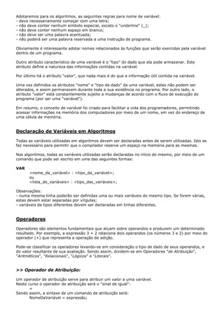Adotaremos para os algoritmos, as seguintes regras para nome de variável:
- deve necessariamente começar com uma letra;
- não deve conter nenhum símbolo especial, exceto o "underline" (_);
- não deve conter nenhum espaço em branco;
- não deve ser uma palavra acentuada;
- não poderá ser uma palavra reservada a uma instrução de programa.

Obviamente é interessante adotar nomes relacionados às funções que serão exercidas pela variável
dentro de um programa.

Outro atributo característico de uma variável é o "tipo" do dado que ela pode armazenar. Este
atributo define a natureza das informações contidas na variável.

Por último há o atributo "valor", que nada mais é do que a informação útil contida na variável.

Uma vez definidos os atributos "nome" e "tipo de dado" de uma variável, estes não podem ser
alterados, e assim permanecem durante toda a sua existência no programa. Por outro lado, o
atributo "valor" está constantemente sujeito a mudanças de acordo com o fluxo de execução do
programa (por ser uma "variável").

Em resumo, o conceito de variável foi criado para facilitar a vida dos programadores, permitindo
acessar informações na memória dos computadores por meio de um nome, em vez do endereço de
uma célula de memória.


Declaração de Variáveis em Algoritmos

Todas as variáveis utilizadas em algoritmos devem ser declaradas antes de serem utilizadas. Isto se
faz necessário para permitir que o compilador reserve um espaço na memória para as mesmas.

Nos algoritmos, todas as variáveis utilizadas serão declaradas no início do mesmo, por meio de um
comando que pode ser escrito em uma das seguintes formas:

VAR
       <nome_da_variável> : <tipo_da_variável>;
       ou
       <lista_de_variáveis> : <tipo_das_variáveis>;

Observações:
- numa mesma linha poderão ser definidas uma ou mais variáveis do mesmo tipo. Se forem várias,
estas devem estar separadas por vírgulas;
- variáveis de tipos diferentes devem ser declaradas em linhas diferentes.


Operadores

Operadores são elementos fundamentais que atuam sobre operandos e produzem um determinado
resultado. Por exemplo, a expressão 3 + 2 relaciona dois operandos (os números 3 e 2) por meio do
operador (+) que representa a operação de adição.

Pode-se classificar os operadores levando-se em consideração o tipo de dado de seus operandos, e
do valor resultante de sua avaliação. Sendo assim, dividem-se em Operadores "de Atribuição",
"Aritméticos", "Relacionais", "Lógicos" e "Literais".


>> Operador de Atribuição:

Um operador de atribuição serve para atribuir um valor a uma variável.
Neste curso o operador de atribuição será o "sinal de igual":
       =
Sendo assim, a sintaxe de um comando de atribuição será:
       NomeDaVariável = expressão;
 