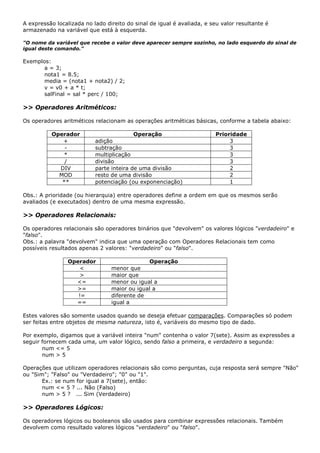 A expressão localizada no lado direito do sinal de igual é avaliada, e seu valor resultante é
armazenado na variável que está à esquerda.

"O nome da variável que recebe o valor deve aparecer sempre sozinho, no lado esquerdo do sinal de
igual deste comando."

Exemplos:
      a = 3;
      nota1 = 8.5;
      media = (nota1 + nota2) / 2;
      v = v0 + a * t;
      salFinal = sal * perc / 100;

>> Operadores Aritméticos:

Os operadores aritméticos relacionam as operações aritméticas básicas, conforme a tabela abaixo:

          Operador                        Operação                       Prioridade
             +             adição                                             3
              -            subtração                                          3
             *             multiplicação                                      3
              /            divisão                                            3
            DIV            parte inteira de uma divisão                       2
            MOD            resto de uma divisão                               2
             **            potenciação (ou exponenciação)                     1

Obs.: A prioridade (ou hierarquia) entre operadores define a ordem em que os mesmos serão
avaliados (e executados) dentro de uma mesma expressão.

>> Operadores Relacionais:

Os operadores relacionais são operadores binários que "devolvem" os valores lógicos "verdadeiro" e
"falso".
Obs.: a palavra "devolvem" indica que uma operação com Operadores Relacionais tem como
possíveis resultados apenas 2 valores: "verdadeiro" ou "falso".

                 Operador                     Operação
                     <           menor que
                     >           maior que
                   <=            menor ou igual a
                   >=            maior ou igual a
                    !=           diferente de
                   ==            igual a

Estes valores são somente usados quando se deseja efetuar comparações. Comparações só podem
ser feitas entre objetos de mesma natureza, isto é, variáveis do mesmo tipo de dado.

Por exemplo, digamos que a variável inteira "num" contenha o valor 7(sete). Assim as expressões a
seguir fornecem cada uma, um valor lógico, sendo falso a primeira, e verdadeiro a segunda:
       num <= 5
       num > 5

Operações que utilizam operadores relacionais são como perguntas, cuja resposta será sempre "Não"
ou "Sim"; "Falso" ou "Verdadeiro"; "0" ou "1".
       Ex.: se num for igual a 7(sete), então:
       num <= 5 ? ... Não (Falso)
       num > 5 ? ... Sim (Verdadeiro)

>> Operadores Lógicos:

Os operadores lógicos ou booleanos são usados para combinar expressões relacionais. Também
devolvem como resultado valores lógicos "verdadeiro" ou "falso".
 