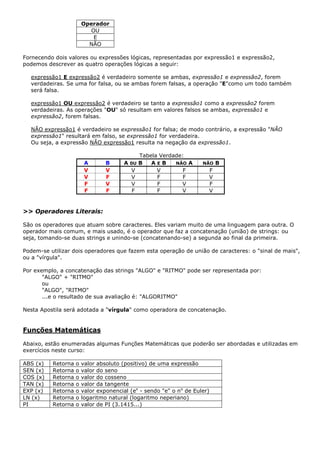 Operador
                          OU
                           E
                          NÃO

Fornecendo dois valores ou expressões lógicas, representadas por expressão1 e expressão2,
podemos descrever as quatro operações lógicas a seguir:

  expressão1 E expressão2 é verdadeiro somente se ambas, expressão1 e expressão2, forem
  verdadeiras. Se uma for falsa, ou se ambas forem falsas, a operação "E"como um todo também
  será falsa.

  expressão1 OU expressão2 é verdadeiro se tanto a expressão1 como a expressão2 forem
  verdadeiras. As operações "OU" só resultam em valores falsos se ambas, expressão1 e
  expressão2, forem falsas.

  NÃO expressão1 é verdadeiro se expressão1 for falsa; de modo contrário, a expressão "NÃO
  expressão1" resultará em falso, se expressão1 for verdadeira.
  Ou seja, a expressão NÃO expressão1 resulta na negação da expressão1.

                                             Tabela Verdade:
                         A       B      A 0U B   AEB     NÃO A       NÃO   B
                         V       V        V        V        F          F
                         V       F        V        F        F          V
                         F       V        V        F       V           F
                         F       F         F       F       V           V


>> Operadores Literais:

São os operadores que atuam sobre caracteres. Eles variam muito de uma linguagem para outra. O
operador mais comum, e mais usado, é o operador que faz a concatenação (união) de strings: ou
seja, tomando-se duas strings e unindo-se (concatenando-se) a segunda ao final da primeira.

Podem-se utilizar dois operadores que fazem esta operação de união de caracteres: o "sinal de mais",
ou a "vírgula".

Por exemplo, a concatenação das strings "ALGO" e "RITMO" pode ser representada por:
       "ALGO" + "RITMO"
       ou
       "ALGO", "RITMO"
       ...e o resultado de sua avaliação é: "ALGORITMO"

Nesta Apostila será adotada a "vírgula" como operadora de concatenação.


Funções Matemáticas

Abaixo, estão enumeradas algumas Funções Matemáticas que poderão ser abordadas e utilizadas em
exercícios neste curso:

ABS (x)   Retorna   o   valor absoluto (positivo) de uma expressão
SEN (x)   Retorna   o   valor do seno
COS (x)   Retorna   o   valor do cosseno
TAN (x)   Retorna   o   valor da tangente
EXP (x)   Retorna   o   valor exponencial (ex - sendo "e" o no de Euler)
LN (x)    Retorna   o   logaritmo natural (logaritmo neperiano)
PI        Retorna   o   valor de PI (3.1415...)
 