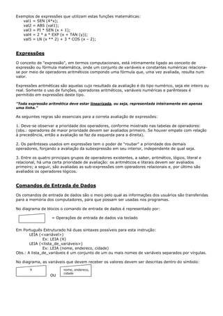 Exemplos de expressões que utilizam estas funções matemáticas:
   val1 = SEN (4*x);
   val2 = ABS (val1);
   val3 = PI * SEN (x + 1);
   val4 = 2 * a * EXP (x + TAN (y));
   val5 = LN (x ** 2) + 3 * COS (x – 2);


Expressões

O conceito de "expressão", em termos computacionais, está intimamente ligado ao conceito de
expressão ou fórmula matemática, onde um conjunto de variáveis e constantes numéricas relaciona-
se por meio de operadores aritméticos compondo uma fórmula que, uma vez avaliada, resulta num
valor.

Expressões aritméticas são aquelas cujo resultado da avaliação é do tipo numérico, seja ele inteiro ou
real. Somente o uso de funções, operadores aritméticos, variáveis numéricas e parênteses é
permitido em expressões deste tipo.

"Toda expressão aritmética deve estar linearizada, ou seja, representada inteiramente em apenas
uma linha."

As seguintes regras são essenciais para a correta avaliação de expressões:

1. Deve-se observar a prioridade dos operadores, conforme mostrado nas tabelas de operadores:
(obs.: operadores de maior prioridade devem ser avaliados primeiro. Se houver empate com relação
à precedência, então a avaliação se faz da esquerda para a direita).

2. Os parênteses usados em expressões tem o poder de "roubar" a prioridade dos demais
operadores, forçando a avaliação da subexpressão em seu interior, independente de qual seja.

3. Entre os quatro principais grupos de operadores existentes, a saber, aritmético, lógico, literal e
relacional, há uma certa prioridade de avaliação: os aritméticos e literais devem ser avaliados
primeiro; a seguir, são avaliadas as sub-expressões com operadores relacionais e, por último são
avaliados os operadores lógicos.


Comandos de Entrada de Dados

Os comandos de entrada de dados são o meio pelo qual as informações dos usuários são transferidas
para a memória dos computadores, para que possam ser usadas nos programas.

No diagrama de blocos o comando de entrada de dados é representado por:

                   = Operações de entrada de dados via teclado


Em Português Estruturado há duas sintaxes possíveis para esta instrução:
       LEIA (<variável>)
              Ex: LEIA (X)
       LEIA (<lista_de_variáveis>)
              Ex: LEIA (nome, endereco, cidade)
Obs.: A lista_de_variáveis é um conjunto de um ou mais nomes de variáveis separados por vírgulas.

No diagrama, as variáveis que devem receber os valores devem ser descritas dentro do símbolo:

       X                 nome, endereco,
                         cidade
                  OU
 