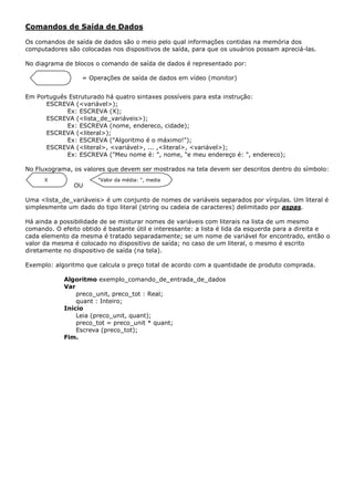 Comandos de Saída de Dados

Os comandos de saída de dados são o meio pelo qual informações contidas na memória dos
computadores são colocadas nos dispositivos de saída, para que os usuários possam apreciá-las.

No diagrama de blocos o comando de saída de dados é representado por:

                  = Operações de saída de dados em vídeo (monitor)


Em Português Estruturado há quatro sintaxes possíveis para esta instrução:
      ESCREVA (<variável>);
            Ex: ESCREVA (X);
      ESCREVA (<lista_de_variáveis>);
            Ex: ESCREVA (nome, endereco, cidade);
      ESCREVA (<literal>);
            Ex: ESCREVA ("Algoritmo é o máximo!");
      ESCREVA (<literal>, <variável>, ... ,<literal>, <variável>);
            Ex: ESCREVA ("Meu nome é: ", nome, "e meu endereço é: ", endereco);

No Fluxograma, os valores que devem ser mostrados na tela devem ser descritos dentro do símbolo:
      X                "Valor da média: ", media
               OU

Uma <lista_de_variáveis> é um conjunto de nomes de variáveis separados por vírgulas. Um literal é
simplesmente um dado do tipo literal (string ou cadeia de caracteres) delimitado por aspas.

Há ainda a possibilidade de se misturar nomes de variáveis com literais na lista de um mesmo
comando. O efeito obtido é bastante útil e interessante: a lista é lida da esquerda para a direita e
cada elemento da mesma é tratado separadamente; se um nome de variável for encontrado, então o
valor da mesma é colocado no dispositivo de saída; no caso de um literal, o mesmo é escrito
diretamente no dispositivo de saída (na tela).

Exemplo: algoritmo que calcula o preço total de acordo com a quantidade de produto comprada.

            Algoritmo exemplo_comando_de_entrada_de_dados
            Var
                preco_unit, preco_tot : Real;
                quant : Inteiro;
            Início
                Leia (preco_unit, quant);
                preco_tot = preco_unit * quant;
                Escreva (preco_tot);
            Fim.
 