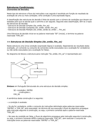 Estruturas Condicionais:
(Comandos de Decisão)

Neste tipo de estrutura o fluxo de instruções a ser seguido é escolhido em função do resultado da
avaliação de uma ou mais condições. Uma condição é uma expressão lógica.

A classificação das estruturas de decisão é feita de acordo com o número de condições que devem ser
testadas para que se decida qual o caminho a ser seguido. Segundo esta classificação, têm-se 3 tipos
de estruturas de decisão:
- Estrutura de Decisão Simples (Se..então..fim_se)
- Estrutura de Decisão Composta (Se..então..senão..fim_se)
- Estrutura de Decisão Múltipla (Se..então..senão se..então ... fim_se)

Uma Estrutura de decisão inicia-se na palavra reservada "SE" (inicial), e termina na palavra
reservada "FIM_SE".


>> Estruturas de Decisão Simples (Se..então..fim_se)

Nesta estrutura uma única condição (expressão lógica) é avaliada. Dependendo do resultado desta
avaliação, um comando ou conjunto de comandos serão executados (se a avaliação for verdadeira)
ou não serão executados (se a avaliação for falsa).

No diagrama de blocos a estrutura para instrução "Se..então..fim_se" é representado por:




    FALSA                        VERDADEIRA
                CONDIÇÃO




                                INSTRUÇÕES




Sintaxe em Português Estruturado de uma estrutura de decisão simples:

       SE <condição> ENTÃO
            <instruções>;
       FIM_SE

A semântica desta construção é a seguinte:

– a condição é avaliada:

– Se ela for verdadeira, então o conjunto de instruções delimitado pelas palavras-reservadas
"ENTÃO" e "FIM_SE" será executado. Ao término de sua execução o fluxo do algoritmo prossegue
pela instrução seguinte à construção, ou seja, o primeiro comando após a palavra-reservada
"FIM_SE".

– No caso da condição ser falsa, o fluxo do algoritmo prossegue pela instrução seguinte à construção,
ou seja, o primeiro comando APÓS a palavra-reservada "FIM_SE", sem executar o conjunto de
instruções entre as palavras-reservadas "ENTÃO" e "FIM_SE".
 