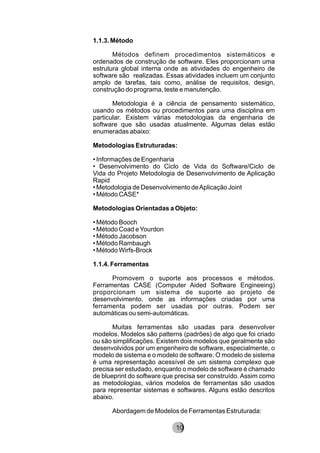 1.1.3. Método
Métodos definem procedimentos sistemáticos e
ordenados de construção de software. Eles proporcionam uma
estrutura global interna onde as atividades do engenheiro de
software são realizadas. Essas atividades incluem um conjunto
amplo de tarefas, tais como, análise de requisitos, design,
construção do programa, teste e manutenção.
Metodologia é a ciência de pensamento sistemático,
usando os métodos ou procedimentos para uma disciplina em
particular. Existem várias metodologias da engenharia de
software que são usadas atualmente. Algumas delas estão
enumeradas abaixo:
Metodologias Estruturadas:
• Informações de Engenharia
• Desenvolvimento do Ciclo de Vida do Software/Ciclo de
Vida do Projeto Metodologia de Desenvolvimento de Aplicação
Rapid
• Metodologia de Desenvolvimento deAplicação Joint
• Método CASE*
Metodologias Orientadas a Objeto:
• Método Booch
• Método Coad eYourdon
• Método Jacobson
• Método Rambaugh
• Método Wirfs-Brock
1.1.4. Ferramentas
Promovem o suporte aos processos e métodos.
Ferramentas CASE (Computer Aided Software Engineeing)
proporcionam um sistema de suporte ao projeto de
desenvolvimento, onde as informações criadas por uma
ferramenta podem ser usadas por outras. Podem ser
automáticas ou semi-automáticas.
Muitas ferramentas são usadas para desenvolver
modelos. Modelos são patterns (padrões) de algo que foi criado
ou são simplificações. Existem dois modelos que geralmente são
desenvolvidos por um engenheiro de software, especialmente, o
modelo de sistema e o modelo de software. O modelo de sistema
é uma representação acessível de um sistema complexo que
precisa ser estudado, enquanto o modelo de software é chamado
de blueprint do software que precisa ser construído. Assim como
as metodologias, vários modelos de ferramentas são usados
para representar sistemas e softwares. Alguns estão descritos
abaixo.
Abordagem de Modelos de Ferramentas Estruturada:
8210
 