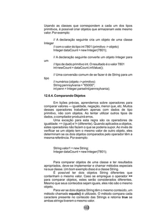 Usando as classes que correspondem a cada um dos tipos
primitivos, é possível criar objetos que armazenam este mesmo
valor. Por exemplo:
// A declaração seguinte cria um objeto de uma classe
Integer
// com o valor do tipo int 7801 (primitivo -> objeto)
Integer dataCount = new Integer(7801);
// A declaração seguinte converte um objeto Integer para
um
// tipo de dado primitivo int. O resultado é o valor 7801
int newCount = dataCount.intValue();
// Uma conversão comum de se fazer é de String para um
tipo
// numérico (objeto -> primitivo)
String pennsylvania = "65000";
int penn = Integer.parseInt(pennsylvania);
12.6.4. Comparando Objetos
Em lições prévias, aprendemos sobre operadores para
comparar valores — igualdade, negação, menor que, etc. Muitos
desses operadores trabalham apenas com dados de tipo
primitivo, não com objetos. Ao tentar utilizar outros tipos de
dados, o compilador produzirá erros.
Uma exceção para esta regra são os operadores de
igualdade: == (igual) e != (diferente). Quando aplicados a objetos,
estes operadores não fazem o que se poderia supor. Ao invés de
verificar se um objeto tem o mesmo valor de outro objeto, eles
determinam se os dois objetos comparados pelo operador têm a
mesma referência. Por exemplo:
String valor1 = new String;
Integer dataCount = new Integer(7801);
Para comparar objetos de uma classe e ter resultados
apropriados, deve-se implementar e chamar métodos especiais
na sua classe. Um bom exemplo disso é a classe String.
É possível ter dois objetos String diferentes que
contenham o mesmo valor. Caso se empregue o operador ==
para comparar objetos, estes serão considerados diferentes.
Mesmo que seus conteúdos sejam iguais, eles não são o mesmo
objeto.
Para ver se dois objetos String têm o mesmo conteúdo, um
método chamado equals() é utilizado. O método compara cada
caractere presente no conteúdo das Strings e retorna true se
ambas strings tiverem o mesmo valor.
102
 