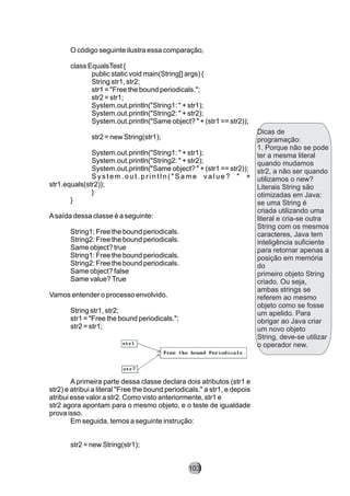 Dicas de
programação:
1. Porque não se pode
ter a mesma literal
quando mudamos
str2, a não ser quando
utilizamos o new?
Literais String são
otimizadas em Java;
se uma String é
criada utilizando uma
literal e cria-se outra
String com os mesmos
caracteres, Java tem
inteligência suficiente
para retornar apenas a
posição em memória
do
primeiro objeto String
criado. Ou seja,
ambas strings se
referem ao mesmo
objeto como se fosse
um apelido. Para
obrigar ao Java criar
um novo objeto
String, deve-se utilizar
o operador new.
O código seguinte ilustra essa comparação,
class EqualsTest {
public static void main(String[] args) {
String str1, str2;
str1 = "Free the bound periodicals.";
str2 = str1;
System.out.println("String1: " + str1);
System.out.println("String2: " + str2);
System.out.println("Same object? " + (str1 == str2));
str2 = new String(str1);
System.out.println("String1: " + str1);
System.out.println("String2: " + str2);
System.out.println("Same object? " + (str1 == str2));
S y s t e m . o u t . p r i n t l n ( " S a m e v a l u e ? " +
str1.equals(str2));
}
}
Asaída dessa classe é a seguinte:
String1: Free the bound periodicals.
String2: Free the bound periodicals.
Same object? true
String1: Free the bound periodicals.
String2: Free the bound periodicals.
Same object? false
Same value?True
Vamos entender o processo envolvido.
String str1, str2;
str1 = "Free the bound periodicals.";
str2 = str1;
A primeira parte dessa classe declara dois atributos (str1 e
str2) e atribui a literal "Free the bound periodicals." a str1, e depois
atribui esse valor a str2. Como visto anteriormente, str1 e
str2 agora apontam para o mesmo objeto, e o teste de igualdade
prova isso.
Em seguida, temos a seguinte instrução:
str2 = new String(str1);
103
 