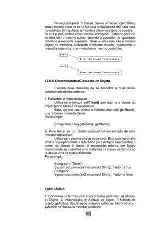 Na segunda parte da classe, cria-se um novo objeto String
com o mesmo valor de str1 e faz-se a atribuição de str2 para esse
novo objeto String.Agora temos dois diferentes tipos de objetos
na str1 e str2, ambos com o mesmo conteúdo. Testando para ver
se eles são o mesmo objeto usando o operador de igualdade
obtemos a resposta esperada: false — eles não são o mesmo
objeto na memória. Utilizando o método equals() recebemos a
resposta esperada: true — eles tem o mesmo conteúdo.
12.6.5. Determinando a Classe de um Objeto
Existem duas maneiras de se descobrir a qual classe
determinado objeto pertence:
1. Para obter o nome da classe:
Utiliza-se o método getClass() que retorna a classe do
objeto (onde Class é a classe em si).
Esta, por sua vez, possui o método chamado getName()
que retorna o nome da classe.
Por exemplo:
String name = key.getClass().getName();
2. Para testar se um objeto qualquer foi instanciado de uma
determinada classe:
Utiliza-se a palavra-chave instanceof. Esta palavra-chave
possui dois operadores: a referência para o objeto à esquerda e o
nome da classe à direita. A expressão retorna um lógico
dependendo se o objeto é uma instância da classe declarada ou
qualquer uma de suas subclasses.
Por exemplo:
String ex1 = "Texas";
System.out.println(ex1 instanceof String); // retorna true
String ex2;
System.out.println(ex2 instanceof String); // retorna false
EXERCÍCIOS
1. Conceitue os termos, com suas próprias palavras,: a) Classe,
b) Objeto, c) Instanciação, e) Atributo de objeto, f) Método de
objeto, g)Atributo de classe ou atributos estáticas, h) Construtor, i
) Método de classe ou métodos estáticos.
104
 