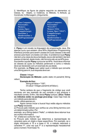 2. Identifique na figura da página seguinte os elementos: a)
Classe, b) Objeto, c) Instância, e) Método, f) Atributo, g)
Construtor, h) Mensagem, i)Argumento.
2. Pipoy é um novato na linguagem de programação Java. Ele
apenas ouviu que existem Java APIs (Application Programming
Interface) prontas para serem usadas em suas classes e ele está
ansioso para fazer uns testes com elas. O problema é que Pipoy
não tem uma cópia da documentação Java e ele também não tem
acesso à Internet, deste modo, não há como ele ver asAPIs java.
Sua tarefa é ajudar Pipoy a procurar asAPIs. Você deve informar
as classes às quais os métodos pertencem e como o método
deve ser declarado com um exemplo de uso deste.
Por exemplo, se Pipoy quer saber qual o método que converte
uma String para int, sua resposta deve ser:
Classe: Integer
Declaração do Método: public static int parseInt( String
value )
Exemplo de Uso:
String strValue = "100";
int value = Integer.parseInt( strValue );
Tenha certeza de que o fragmento de código que você
escreveu em seu exemplo de uso compila e que produza o
resultado correto. Enfim, não deixe Pipoy confuso. (Dica: Todos
os métodos estão no package java.lang). Caso haja mais de
um método para atender à
tarefa, utilize apenas um.
Agora vamos iniciar a busca! Aqui estão alguns métodos
que Pipoy necessita:
a) Procure pelo método que verifica se uma String termina com
um determinado sufixo. Por
exemplo, se a String dada é "Hello", o método deve retornar true
se o sufixo informado é
"lo", e false se o sufixo for "alp".
b) Procure pelo método que determina a representação do
caractere para um dígito e base específicos. Por exemplo, se o
dígito informado é 15 e a base é 16, o método retornará o
caractere 'F', uma vez que 'F' é a representação hexadecimal
para o número 15 em base 10.
Class Computer
Processador;
Memory;
System_Oper;
Computer(args);
Start(time );
Shutdown(time );
RunProgram(name);
Object Computer;
Processador=
“PowerPc”;
Memory=2Gb;
System_Oper=“OS/2”;
Computer(args);
Start(time );
Shutdown(time );
RunProgram(name );
105
 