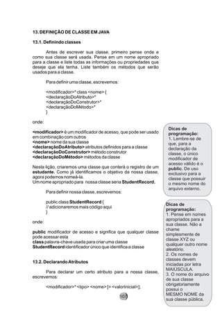 13. DEFINIÇÃO DE CLASSE EM JAVA
13.1. Definindo classes
Antes de escrever sua classe, primeiro pense onde e
como sua classe será usada. Pense em um nome apropriado
para a classe e liste todas as informações ou propriedades que
deseje que ela tenha. Liste também os métodos que serão
usados para a classe.
Para definir uma classe, escrevemos:
<modificador>* class <nome> {
<declaraçãoDoAtributo>*
<declaraçãoDoConstrutor>*
<declaraçãoDoMétodo>*
}
onde:
<modificador> é um modificador de acesso, que pode ser usado
em combinação com outros
<nome> nome da sua classe
<declaraçãoDoAtributo> atributos definidos para a classe
<declaraçãoDoConstrutor> método construtor
<declaraçãoDoMétodo> métodos da classe
Nesta lição, criaremos uma classe que conterá o registro de um
estudante. Como já identificamos o objetivo da nossa classe,
agora podemos nomeá-la.
Um nome apropriado para nossa classe seria StudentRecord.
Para definir nossa classe, escrevemos:
public class StudentRecord {
// adicionaremos mais código aqui
}
onde:
public modificador de acesso e significa que qualquer classe
pode acessar esta
class palavra-chave usada para criar uma classe
StudentRecord identificador único que identifica a classe
13.2. DeclarandoAtributos
Para declarar um certo atributo para a nossa classe,
escrevemos:
<modificador>* <tipo> <nome> [= <valorInicial>];
Dicas de
programação:
1. Lembre-se de
que, para a
declaração da
classe, o único
modificador de
acesso válido é o
public. De uso
exclusivo para a
classe que possuir
o mesmo nome do
arquivo externo.
Dicas de
programação:
1. Pense em nomes
apropriados para a
sua classe. Não a
chame
simplesmente de
classe XYZ ou
qualquer outro nome
aleatório.
2. Os nomes de
classes devem
iniciadas por letra
MAIÚSCULA.
3. O nome do arquivo
de sua classe
obrigatoriamente
possui o
MESMO NOME da
sua classe pública.
107
 