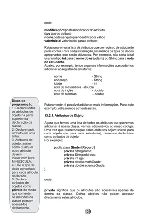 Dicas de
programação:
1. Declare todas
os atributos de
objeto na parte
superior da
declaração da
classe.
2. Declare cada
atributo em uma
linha.
3. Atributos de
objeto, assim
como qualquer
outro atributo
devem
iniciar com letra
MINÚSCULA.
4. Use o tipo de
dado apropriado
para cada atributo
declarado.
5. Declare
atributos de
objetos como
private de modo
que somente
os métodos da
classe possam
acessá-los
diretamente.
onde:
modificador tipo de modificador do atributo
tipo tipo do atributo
nome pode ser qualquer identificador válido
valorInicial valor inicial para o atributo
Relacionaremos a lista de atributos que um registro de estudante
pode conter. Para cada informação, listaremos os tipos de dados
apropriados que serão utilizados. Por exemplo, não seria ideal
usar um tipo int para o nome do estudante ou String para a nota
do estudante.
Abaixo, por exemplo, temos algumas informações que podemos
adicionar ao registro do estudante:
nome - String
endereço - String
idade - int
nota de matemática - double
nota de inglês - double
nota de ciências – double
Futuramente, é possível adicionar mais informações. Para este
exemplo, utilizaremos somente estas.
13.2.1.Atributos de Objeto
Agora que temos uma lista de todos os atributos que queremos
adicionar à nossa classe, vamos adicioná-los ao nosso código.
Uma vez que queremos que estes atributos sejam únicos para
cada objeto (ou para cada estudante), devemos declará-los
como atributos de objeto.
Por exemplo:
public class StudentRecord {
private String name;
private String address;
private int age;
private double mathGrade;
private double scienceGrade;
}
onde:
private significa que os atributos são acessíveis apenas de
dentro da classe. Outros objetos não podem acessar
diretamente estes atributos.
108
 