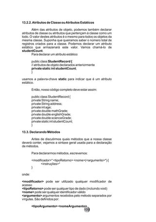 13.2.2.Atributos de Classe ouAtributos Estáticos
Além das atributos de objeto, podemos também declarar
atributos de classe ou atributos que pertençam à classe como um
todo. O valor destes atributos é o mesmo para todos os objetos da
mesma classe. Suponha que queiramos saber o número total de
registros criados para a classe. Podemos declarar um atributo
estático que armazenará este valor. Vamos chamá-lo de
studentCount.
Para declarar um atributo estático:
public class StudentRecord {
// atributos de objeto declarados anteriormente
private static int studentCount;
}
usamos a palavra-chave static para indicar que é um atributo
estático.
Então, nosso código completo deve estar assim:
public class StudentRecord {
private String name;
private String address;
private int age;
private double mathGrade;
private double englishGrade;
private double scienceGrade;
private static int studentCount;
}
13.3. Declarando Métodos
Antes de discutirmos quais métodos que a nossa classe
deverá conter, vejamos a sintaxe geral usada para a declaração
de métodos.
Para declararmos métodos, escrevemos:
<modificador>* <tipoRetorno> <nome>(<argumento>*) {
<instruções>*
}
onde:
<modificador> pode ser utilizado qualquer modificador de
acesso
<tipoRetorno> pode ser qualquer tipo de dado (incluindo void)
<nome> pode ser qualquer identificador válido
<argumento> argumentos recebidos pelo método separados por
vírgulas. São definidos por:
<tipoArgumento> <nomeArgumento>
109
 