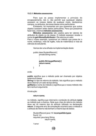 13.3.1. Métodos assessores
Para que se possa implementar o princípio do
encapsulamento, isto é, não permitir que quaisquer objetos
acessem os nossos dados de qualquer modo, declaramos
campos, ou atributos, da nossa classe como particulares.
Entretanto, há momentos em que queremos que outros
objetos acessem estes dados particulares. Para que possamos
fazer isso, criamos métodos assessores.
Métodos assessores são usados para ler valores de
atributos de objeto ou de classe. O método assessor recebe o
nome de get<NomeDoAtributo>. Ele retorna um valor.
Para o nosso exemplo, queremos um método que possa ler o
nome, endereço, nota de inglês, nota de matemática e nota de
ciências do estudante.
Vamos dar uma olhada na implementação deste:
public class StudentRecord {
private String name;
:
:
public String getName() {
return name;
}
}
onde:
public significa que o método pode ser chamado por objetos
externos à classe
String é o tipo do retorno do método. Isto significa que o método
deve retornar um valor de tipo String
getName o nome do método () significa que o nosso método não
tem nenhum argumento
Ainstrução:
return name;
no método, significa que retornará o conteúdo do atributo name
ao método que o chamou. Note que o tipo do retorno do método
deve ser do mesmo tipo do atributo utilizado na declaração
return. O seguinte erro de compilação ocorrerá caso o método e
o atributo de retorno não tenham o mesmo tipo de dados:
StudentRecord.java:14: incompatible types
found : int
required: java.lang.String
return name;
^
1 error
110
 