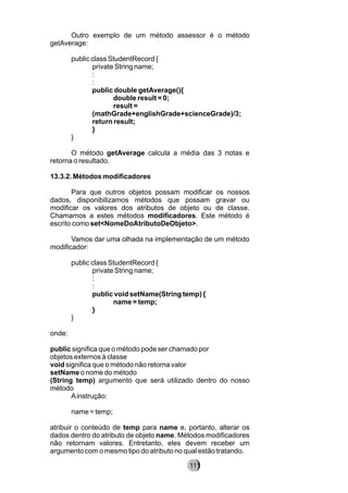 Outro exemplo de um método assessor é o método
getAverage:
public class StudentRecord {
private String name;
:
:
public double getAverage(){
double result = 0;
result =
(mathGrade+englishGrade+scienceGrade)/3;
return result;
}
}
O método getAverage calcula a média das 3 notas e
retorna o resultado.
13.3.2. Métodos modificadores
Para que outros objetos possam modificar os nossos
dados, disponibilizamos métodos que possam gravar ou
modificar os valores dos atributos de objeto ou de classe.
Chamamos a estes métodos modificadores. Este método é
escrito como set<NomeDoAtributoDeObjeto>.
Vamos dar uma olhada na implementação de um método
modificador:
public class StudentRecord {
private String name;
:
:
public void setName(String temp) {
name = temp;
}
}
onde:
public significa que o método pode ser chamado por
objetos externos à classe
void significa que o método não retorna valor
setName o nome do método
(String temp) argumento que será utilizado dentro do nosso
método
Ainstrução:
name = temp;
atribuir o conteúdo de temp para name e, portanto, alterar os
dados dentro do atributo de objeto name. Métodos modificadores
não retornam valores. Entretanto, eles devem receber um
argumento com o mesmo tipo do atributo no qual estão tratando.
111
 