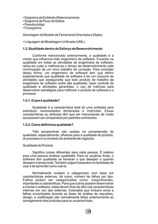 • Diagrama de Entidade-Relacionamento
• Diagrama de Fluxo de Dados
• Pseudocódigo
• Fluxograma
Abordagem de Modelo de Ferramenta Orientada a Objeto:
• Linguagem de Modelagem Unificada (UML)
1.2. Qualidade dentro do Esforço de Desenvolvimento
Conforme mencionado anteriormente, a qualidade é a
mente que influencia todo engenheiro de software. Focando na
qualidade em todas as atividades de engenharia de software,
reduz-se custo e melhora-se o tempo de desenvolvimento pela
minimização de um novo trabalho de correção. Para proceder
dessa forma, um engenheiro de software tem que definir
explicitamente que qualidade de software é ter um conjunto de
atividades que assegurarão que todo produto de trabalho da
engenharia de software exibe alta qualidade, fazer controle de
qualidade e atividades garantidas, o uso de métricas para
desenvolver estratégias para melhorar o produto de software e o
processo.
1.2.1. O que é qualidade?
Qualidade é a característica total de uma entidade para
satisfazer necessidades declaradas e implícitas. Essas
características ou atributos têm que ser mensuráveis de modo
que possam ser comparados por padrões conhecidos.
1.2.2. Como definimos qualidade?
Três perspectivas são usadas na compreensão da
qualidade, especialmente, olhamos para a qualidade do produto,
do processo e no contexto do ambiente de negócios.
Qualidade do Produto
Significa coisas diferentes para cada pessoa. É relativo
para uma pessoa analisar qualidade. Para os usuários finais, o
software tem qualidade se fornecer o que desejam e quando
desejam o tempo todo. Também julgam baseados na facilidade de
usar e de aprender como usá-lo.
Normalmente avaliam e categorizam com base em
características externas, tal como, número de falhas por tipo.
Falhas podem ser categorizadas como: insignificantes,
importantes e catastróficas. Para que outros possam desenvolver
e manter o software, estes devem ficar de olho nas características
internas em vez das externas. Exemplos que incluem erros e
falhas encontradas durante as fases de análise de requisitos,
design, e codificação são normalmente feitos anteriormente ao
carregamento dos produtos para os usuários finais.
8211
 