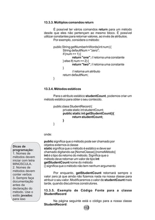 13.3.3. Múltiplos comandos return
É possível ter vários comandos return para um método
desde que eles não pertençam ao mesmo bloco. É possível
utilizar constantes para retornar valores, ao invés de atributos.
Por exemplo, considere o método:
public String getNumberInWords(int num) {
String defaultNum = "zero";
if (num == 1) {
return "one"; // retorna uma constante
} else if( num == 2) {
return "two"; // retorna uma constante
}
// retorna um atributo
return defaultNum;
}
13.3.4. Métodos estáticos
Para o atributo estático studentCount, podemos criar um
método estático para obter o seu conteúdo.
public class StudentRecord {
private static int studentCount;
public static int getStudentCount(){
return studentCount;
}
}
onde:
public significa que o método pode ser chamado por
objetos externos à classe
static significa que o método é estático e deve ser
chamado digitando-se [NomeClasse].[nomeMétodo]
int é o tipo do retorno do método. Significa que o
método deve retornar um valor de tipo int
getStudentCount nome do método
() significa que o método não tem nenhum argumento
Por enquanto, getStudentCount retornará sempre o
valor zero já que ainda não fizemos nada na nossa classe para
atribuir o seu valor. Modificaremos o valor de studentCount mais
tarde, quando discutirmos construtores.
13.3.5. Exemplo de Código Fonte para a classe
StudentRecord
Na página seguinte está o código para a nossa classe
StudentRecord:
Dicas de
programação:
1. Nomes de
métodos devem
iniciar com letra
MINÚSCULA.
2. Nomes de
métodos devem
conter verbos
3. Sempre faça
documentação
antes da
declaração do
método. Use o
estilo javadoc
para isso
112
 