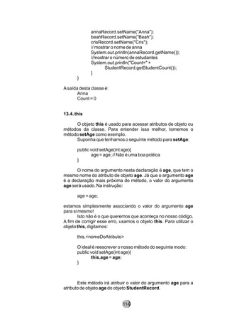 annaRecord.setName("Anna");
beahRecord.setName("Beah");
crisRecord.setName("Cris");
// mostrar o nome de anna
System.out.println(annaRecord.getName());
//mostrar o número de estudantes
System.out.println("Count=" +
StudentRecord.getStudentCount());
}
}
Asaída desta classe é:
Anna
Count = 0
13.4. this
O objeto this é usado para acessar atributos de objeto ou
métodos da classe. Para entender isso melhor, tomemos o
método setAge como exemplo.
Suponha que tenhamos o seguinte método para setAge:
public void setAge(int age){
age = age; // Não é uma boa prática
}
O nome do argumento nesta declaração é age, que tem o
mesmo nome do atributo de objeto age. Já que o argumento age
é a declaração mais próxima do método, o valor do argumento
age será usado. Na instrução:
age = age;
estamos simplesmente associando o valor do argumento age
para si mesmo!
Isto não é o que queremos que aconteça no nosso código.
A fim de corrigir esse erro, usamos o objeto this. Para utilizar o
objeto this, digitamos:
this.<nomeDoAtributo>
O ideal é reescrever o nosso método do seguinte modo:
public void setAge(int age){
this.age = age;
}
Este método irá atribuir o valor do argumento age para a
atributo de objeto age do objeto StudentRecord.
114
 