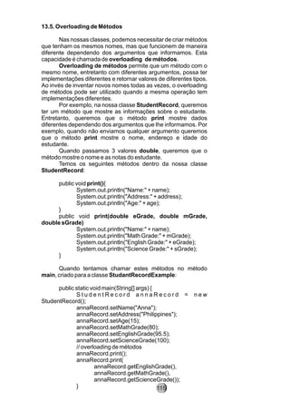 13.5. Overloading de Métodos
Nas nossas classes, podemos necessitar de criar métodos
que tenham os mesmos nomes, mas que funcionem de maneira
diferente dependendo dos argumentos que informamos. Esta
capacidade é chamada de overloading de métodos.
Overloading de métodos permite que um método com o
mesmo nome, entretanto com diferentes argumentos, possa ter
implementações diferentes e retornar valores de diferentes tipos.
Ao invés de inventar novos nomes todas as vezes, o overloading
de métodos pode ser utilizado quando a mesma operação tem
implementações diferentes.
Por exemplo, na nossa classe StudentRecord, queremos
ter um método que mostre as informações sobre o estudante.
Entretanto, queremos que o método print mostre dados
diferentes dependendo dos argumentos que lhe informamos. Por
exemplo, quando não enviamos qualquer argumento queremos
que o método print mostre o nome, endereço e idade do
estudante.
Quando passamos 3 valores double, queremos que o
método mostre o nome e as notas do estudante.
Temos os seguintes métodos dentro da nossa classe
StudentRecord:
public void print(){
System.out.println("Name:" + name);
System.out.println("Address:" + address);
System.out.println("Age:" + age);
}
public void print(double eGrade, double mGrade,
double sGrade)
System.out.println("Name:" + name);
System.out.println("Math Grade:" + mGrade);
System.out.println("English Grade:" + eGrade);
System.out.println("Science Grade:" + sGrade);
}
Quando tentamos chamar estes métodos no método
main, criado para a classe StudantRecordExample:
public static void main(String[] args) {
S t u d e n t R e c o r d a n n a R e c o r d = n e w
StudentRecord();
annaRecord.setName("Anna");
annaRecord.setAddress("Philippines");
annaRecord.setAge(15);
annaRecord.setMathGrade(80);
annaRecord.setEnglishGrade(95.5);
annaRecord.setScienceGrade(100);
// overloading de métodos
annaRecord.print();
annaRecord.print(
annaRecord.getEnglishGrade(),
annaRecord.getMathGrade(),
annaRecord.getScienceGrade());
} 115
 
