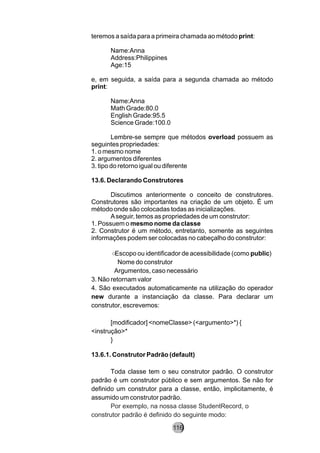 teremos a saída para a primeira chamada ao método print:
Name:Anna
Address:Philippines
Age:15
e, em seguida, a saída para a segunda chamada ao método
print:
Name:Anna
Math Grade:80.0
English Grade:95.5
Science Grade:100.0
Lembre-se sempre que métodos overload possuem as
seguintes propriedades:
1. o mesmo nome
2. argumentos diferentes
3. tipo do retorno igual ou diferente
13.6. Declarando Construtores
Discutimos anteriormente o conceito de construtores.
Construtores são importantes na criação de um objeto. É um
método onde são colocadas todas as inicializações.
Aseguir, temos as propriedades de um construtor:
1. Possuem o mesmo nome da classe
2. Construtor é um método, entretanto, somente as seguintes
informações podem ser colocadas no cabeçalho do construtor:
○　Escopo ou identificador de acessibilidade (como public)
〕　Nome do construtor
｡Argumentos, caso necessário
3. Não retornam valor
4. São executados automaticamente na utilização do operador
new durante a instanciação da classe. Para declarar um
construtor, escrevemos:
[modificador] <nomeClasse> (<argumento>*) {
<instrução>*
}
13.6.1. Construtor Padrão (default)
Toda classe tem o seu construtor padrão. O construtor
padrão é um construtor público e sem argumentos. Se não for
definido um construtor para a classe, então, implicitamente, é
assumido um construtor padrão.
Por exemplo, na nossa classe StudentRecord, o
construtor padrão é definido do seguinte modo:
116
 