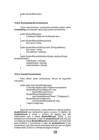 public StudentRecord() {
}
13.6.2. Overloading de Construtores
Como mencionamos, construtores também podem sofrer
overloading, por exemplo, temos aqui quatro construtores:
public StudentRecord() {
// qualquer código de inicialização aqui
}
public StudentRecord(String temp){
this.name = temp;
}
public StudentRecord(String name, String address) {
this.name = name;
this.address = address;
}
public StudentRecord(double mGrade, double eGrade,
double sGrade) {
mathGrade = mGrade;
englishGrade = eGrade;
scienceGrade = sGrade;
}
13.6.3. Usando Construtores
Para utilizar estes construtores, temos as seguintes
instruções:
public static void main(String[] args) {
// criar três objetos para o registro do estudante
StudentRecord annaRecord = new
StudentRecord("Anna");
StudentRecord beahRecord =
new StudentRecord("Beah", "Philippines");
StudentRecord crisRecord =
new StudentRecord(80,90,100);
// algum código aqui
}
Antes de continuarmos, vamos retornar o atributo estático
studentCount que declaramos agora a pouco. O objetivo de
studentCount é contar o número de objetos que são
instanciados com a classe StudentRecord. Então, o que
desejamos é incrementar o valor de studentCount toda vez que
um objeto da classe StudentRecord é instanciado. Um bom local
para modificar e incrementar o valor de studentCount é nos
construtores, pois são sempre chamados toda vez que um objeto
é instanciado. Como no exemplo da página a seguir:
117
 