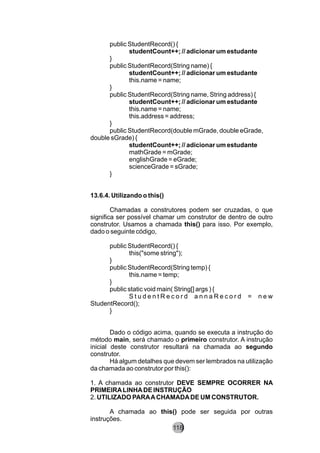 public StudentRecord() {
studentCount++; // adicionar um estudante
}
public StudentRecord(String name) {
studentCount++; // adicionar um estudante
this.name = name;
}
public StudentRecord(String name, String address) {
studentCount++; // adicionar um estudante
this.name = name;
this.address = address;
}
public StudentRecord(double mGrade, double eGrade,
double sGrade) {
studentCount++; // adicionar um estudante
mathGrade = mGrade;
englishGrade = eGrade;
scienceGrade = sGrade;
}
13.6.4. Utilizando o this()
Chamadas a construtores podem ser cruzadas, o que
significa ser possível chamar um construtor de dentro de outro
construtor. Usamos a chamada this() para isso. Por exemplo,
dado o seguinte código,
public StudentRecord() {
this("some string");
}
public StudentRecord(String temp) {
this.name = temp;
}
public static void main( String[] args ) {
S t u d e n t R e c o r d a n n a R e c o r d = n e w
StudentRecord();
}
Dado o código acima, quando se executa a instrução do
método main, será chamado o primeiro construtor. A instrução
inicial deste construtor resultará na chamada ao segundo
construtor.
Há algum detalhes que devem ser lembrados na utilização
da chamada ao construtor por this():
1. A chamada ao construtor DEVE SEMPRE OCORRER NA
PRIMEIRALINHADE INSTRUÇÃO
2. UTILIZADO PARAACHAMADADE UM CONSTRUTOR.
A chamada ao this() pode ser seguida por outras
instruções.
118
 