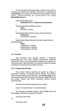 Como boa prática de programação, é ideal nunca construir
métodos que repitam as instruções. Buscamos a utilização de
overloading com o objetivo de evitarmos essa repetição. Deste
modo, reescreveremos os construtores da classe
StudentRecord para:
public StudentRecord() {
studentCount++; // adicionar um estudante
}
public StudentRecord(String name) {
this();
this.name = name;
}
public StudentRecord(String name, String address) {
this(name);
this.address = address;
}
public StudentRecord(double mGrade, double eGrade,
double sGrade) {
this();
mathGrade = mGrade;
englishGrade = eGrade;
scienceGrade = sGrade;
}
13.7. Pacotes
São utilizados para agrupar classes e interfaces
relacionadas em uma única unidade (discutiremos interfaces
mais tarde). Esta é uma característica poderosa que oferece um
mecanismo para gerenciamento de um grande grupo de classes
e interfaces e evita possíveis conflitos de nome.
13.7.1. Importando Pacotes
Para utilizar classes externas ao pacote da classe, é
necessário importar os pacotes dessas classes. Por padrão,
todos as suas classes Java importam o pacote java.lang. É por
isso que é possível utilizar classes como String e Integer dentro da
sua classe, mesmo não tendo importado nenhum pacote
explicitamente.
Asintaxe para importar pacotes é como segue:
import <nomeDoPacote>.<nomeDaClasse>;
Por exemplo, necessitar utilizar a classe Color dentro do
pacote awt, é necessário a seguinte instrução:
import java.awt.Color;
ou:
import java.awt.*;
119
 