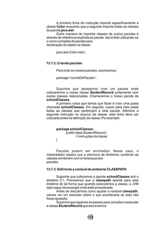 A primeira linha de instrução importa especificamente a
classe Color enquanto que a seguinte importa todas as classes
do pacote java.awt.
Outra maneira de importar classes de outros pacotes é
através da referência explícita ao pacote. Isto é feito utilizando-se
o nome completo do pacote para
declaração do objeto na classe:
java.awt.Color color;
13.7.2. Criando pacotes
Para criar os nossos pacotes, escrevemos:
package <nomeDoPacote>;
Suponha que desejamos criar um pacote onde
colocaremos a nossa classe StudentRecord juntamente com
outras classes relacionadas. Chamaremos o nosso pacote de
schoolClasses.
A primeira coisa que temos que fazer é criar uma pasta
chamada schoolClasses. Em seguida, copiar para esta pasta
todas as classes que pertençam a este pacote. Adicione a
seguinte instrução no arquivo da classe, esta linha deve ser
colocada antes da definição da classe. Por exemplo:
package schoolClasses;
public class StudentRecord {
// instruções da classe
}
Pacotes podem ser aninhados. Neste caso, o
interpretador espera que a estrutura de diretórios contendo as
classes combinem com a hierarquia dos
pacotes.
13.7.3. Definindo a variável de ambiente CLASSPATH
Suponha que colocamos o pacote schoolClasses sob o
diretório C:. Precisamos que a classpath aponte para este
diretório de tal forma que quando executemos a classe, a JVM
seja capaz de enxergar onde está armazenada.
Antes de discutirmos como ajustar a variável classpath,
vamos ver um exemplo sobre o que aconteceria se esta não
fosse ajustada.
Suponha que sigamos os passos para compilar e executar
a classe StudentRecord que escrevemos:
120
 