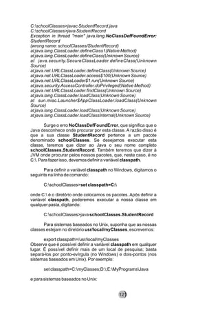 C:schoolClasses>javac StudentRecord.java
C:schoolClasses>java StudentRecord
Exception in thread "main" java.lang.NoClassDefFoundError:
StudentRecord
(wrong name: schoolClasses/StudentRecord)
at java.lang.ClassLoader.defineClass1(Native Method)
at java.lang.ClassLoader.defineClass(Unknown Source)
at java.security.SecureClassLoader.defineClass(Unknown
Source)
at java.net.URLClassLoader.defineClass(Unknown Source)
at java.net.URLClassLoader.access$100(Unknown Source)
at java.net.URLClassLoader$1.run(Unknown Source)
at java.security.AccessController.doPrivileged(Native Method)
at java.net.URLClassLoader.findClass(Unknown Source)
at java.lang.ClassLoader.loadClass(Unknown Source)
at sun.misc.Launcher$AppClassLoader.loadClass(Unknown
Source)
at java.lang.ClassLoader.loadClass(Unknown Source)
at java.lang.ClassLoader.loadClassInternal(Unknown Source)
Surge o erro NoClassDefFoundError, que significa que o
Java desconhece onde procurar por esta classe. A razão disso é
que a sua classe StudentRecord pertence a um pacote
denominado schoolClasses. Se desejamos executar esta
classe, teremos que dizer ao Java o seu nome completo
schoolClasses.StudentRecord. Também teremos que dizer à
JVM onde procurar pelos nossos pacotes, que, neste caso, é no
C:. Para fazer isso, devemos definir a variável classpath.
Para definir a variável classpath no Windows, digitamos o
seguinte na linha de comando:
C:schoolClasses>set classpath=C:
onde C: é o diretório onde colocamos os pacotes. Após definir a
variável classpath, poderemos executar a nossa classe em
qualquer pasta, digitando:
C:schoolClasses>java schoolClasses.StudentRecord
Para sistemas baseados no Unix, suponha que as nossas
classes estejam no diretório usr/local/myClasses, escrevemos:
export classpath=/usr/local/myClasses
Observe que é possível definir a variável classpath em qualquer
lugar. É possível definir mais de um local de pesquisa; basta
separá-los por ponto-evírgula (no Windows) e dois-pontos (nos
sistemas baseados em Unix). Por exemplo:
set classpath=C:myClasses;D:;E:MyProgramsJava
e para sistemas baseados no Unix:
121
 