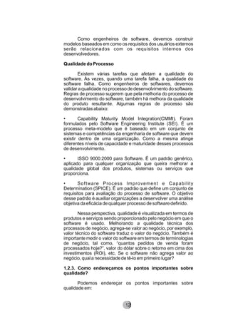 Como engenheiros de software, devemos construir
modelos baseados em como os requisitos dos usuários externos
serão relacionados com os requisitos internos dos
desenvolvedores.
Qualidade do Processo
Existem várias tarefas que afetam a qualidade do
software. Às vezes, quando uma tarefa falha, a qualidade do
software falha. Como engenheiros de softwares, devemos
validar a qualidade no processo de desenvolvimento do software.
Regras de processo sugerem que pela melhoria do processo de
desenvolvimento do software, também há melhora da qualidade
do produto resultante. Algumas regras de processo são
demonstradas abaixo:
• Capability Maturity Model Integration(CMMI). Foram
formulados pelo Software Engineering Institute (SEI). É um
processo meta-modelo que é baseado em um conjunto de
sistemas e competências da engenharia de software que devem
existir dentro de uma organização. Como a mesma atinge
diferentes níveis de capacidade e maturidade desses processos
de desenvolvimento.
• ISSO 9000:2000 para Software. É um padrão genérico,
aplicado para qualquer organização que queira melhorar a
qualidade global dos produtos, sistemas ou serviços que
proporciona.
• Software Process Improvement e Capability
Determination (SPICE). É um padrão que define um conjunto de
requisitos para avaliação do processo de software. O objetivo
desse padrão é auxiliar organizações a desenvolver uma análise
objetiva da eficácia de qualquer processo de software definido.
Nessa perspectiva, qualidade é visualizada em termos de
produtos e serviços sendo proporcionado pelo negócio em que o
software é usado. Melhorando a qualidade técnica dos
processos de negócio, agrega-se valor ao negócio, por exemplo,
valor técnico do software traduz o valor do negócio. Também é
importante medir o valor do software em termos de terminologias
de negócio, tal como, “quantos pedidos de venda foram
processados hoje?”, valor do dólar sobre o retorno em cima dos
investimentos (ROI), etc. Se o software não agrega valor ao
negócio, qual a necessidade de tê-lo em primeiro lugar?
1.2.3. Como endereçamos os pontos importantes sobre
qualidade?
Podemos endereçar os pontos importantes sobre
qualidade em:
8212
 
