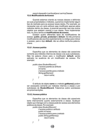 export classpath=/usr/local/java:/usr/myClasses
13.8. Modificadores deAcesso
Quando estamos criando as nossas classes e definindo
as suas propriedades e métodos, queremos implementar algum
tipo de restrição para se acessar esses dados. Por exemplo, ao
necessitar que um certo atributo seja modificado apenas pelos
métodos dentro da classe, é possível esconder isso dos outros
objetos que estejam usando a sua classe. Para implementar
isso, no Java, temos os modificadores de acesso.
Existem quatro diferentes tipos de modificadores de
acesso: public, private, protected e default. Os três primeiros
modificadores são escritos explicitamente no código para indicar
o acesso, para o tipo default, não se utiliza nenhuma palavra-
chave.
13.8.1.Acesso padrão
Especifica que os elementos da classe são acessíveis
somente aos métodos internos da classe e às suas subclasses.
Não há palavra chave para o modificador default; sendo
aplicado na ausência de um modificador de acesso. Por
exemplo:
public class StudentRecord {
// acesso padrão ao atributo
int name;
// acesso padrão para o método
String getName(){
return name;
}
}
O atributo de objeto name e o método getName() podem
ser acessados somente por métodos internos à classe e por
subclasses de StudentRecord. Falaremos sobre subclasses
em próximas lições.
13.8.2.Acesso público
Especifica que os elementos da classe são acessíveis
tanto internamente quanto externamente à classe. Qualquer
objeto que interage com a classe pode ter acesso aos elementos
públicos da classe. Por exemplo:
public class StudentRecord {
// acesso público o atributo
public int name;
// acesso público para o método
public String getName(){
return name;
}
}
122
 