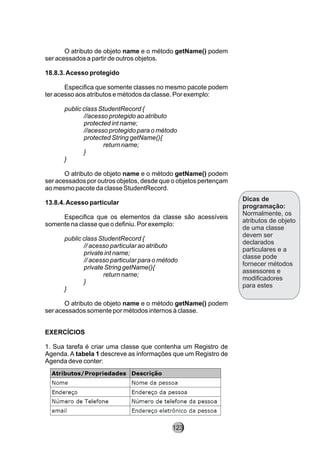 O atributo de objeto name e o método getName() podem
ser acessados a partir de outros objetos.
18.8.3.Acesso protegido
Especifica que somente classes no mesmo pacote podem
ter acesso aos atributos e métodos da classe. Por exemplo:
public class StudentRecord {
//acesso protegido ao atributo
protected int name;
//acesso protegido para o método
protected String getName(){
return name;
}
}
O atributo de objeto name e o método getName() podem
ser acessados por outros objetos, desde que o objetos pertençam
ao mesmo pacote da classe StudentRecord.
13.8.4.Acesso particular
Especifica que os elementos da classe são acessíveis
somente na classe que o definiu. Por exemplo:
public class StudentRecord {
// acesso particular ao atributo
private int name;
// acesso particular para o método
private String getName(){
return name;
}
}
O atributo de objeto name e o método getName() podem
ser acessados somente por métodos internos à classe.
EXERCÍCIOS
1. Sua tarefa é criar uma classe que contenha um Registro de
Agenda. A tabela 1 descreve as informações que um Registro de
Agenda deve conter:
Dicas de
programação:
Normalmente, os
atributos de objeto
de uma classe
devem ser
declarados
particulares e a
classe pode
fornecer métodos
assessores e
modificadores
para estes
123
 