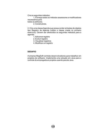 Crie os seguintes métodos:
1. Forneça todos os métodos assessores e modificadores
necessários para
todos os atributos.
2. Construtores.
2. Crie uma classeAgenda que possa conter entradas de objetos
tipo Registro de Agenda (utilize a classe criada no primeiro
exercício). Devem ser oferecidos os seguintes métodos para a
agenda:
1.Adicionar registro
2. Excluir registro
3. Visualizar registros
4. Modificar um registro
DESAFIO
A emprea MagSoft contrata desenvolvedores para trabalhar em
projetos de software. Implemente uma solução em Java para o
controle do empregados e projetos usando pacote Java.
124
 