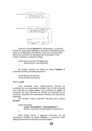Quando a classe Student for instanciada, o construtor
padrão da superclasse Person é invocado implicitamente para
fazer as inicializações necessárias. Após isso, as instruções
dentro do construtor da subclasse são executadas. Para
ilustrar, considere o seguinte código:
public static void main( String[] args ){
Student anna = new Student();
}
No código, criamos um objeto da classe Student. O
resultado da execução deste programa é:
Inside Person:Constructor
Inside Student:Constructor
14.1.2. super
Uma subclasse pode, explicitamente, chamar um
construtor de sua superclasse imediata. Isso é feito utilizando
uma chamada ao objeto super. Uma chamada ao super no
construtor de uma subclasse irá resultar na execução de um
construtor específico da superclasse baseado nos argumentos
passados.
Por exemplo, dada a seguinte instrução para a classe
Student:
public Student(){
super( "SomeName", "SomeAddress" );
System.out.println("Inside Student:Constructor");
}
Este código chama o segundo construtor de sua
superclasse imediata (a classe Person) e a executa. Outro
código de exemplo é mostrado na próxima página:
127
 