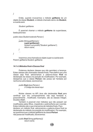 }
Então, quando invocarmos o método getName de um
objeto da classe Student, o método chamado será o de Student,
e a saída será:
Student: getName
É possível chamar o método getName da superclasse,
basta para isso:
public class Student extends Person {
...
public String getName() {
super.getName();
System.out.println("Student: getName");
return name;
}
...
}
Inserimos uma chamada ao objeto super e a saída será:
Parent: getName Student: getName
14.1.4. Métodos final e Classes final
Podemos declarar classes que não permitem a herança.
Estas classes são chamadas classes finais. Para definir que uma
classe seja final, adicionamos a palavra-chave final na
declaração da classe (na posição do modificador). Por exemplo,
desejamos que a classe Person não possa ser herdada por
nenhuma outra classe, escrevemos:
public final class Person {
// Código da classe aqui
}
Muitas classes na API Java são declaradas final para
certificar que seu comportamento não seja herdado e,
possivelmente , modificado. Exemplos, são as classes Integer,
Double e Math.
Também é possível criar métodos que não possam ser
modificados pelos filhos, impedindo o polimorfismo por override.
Estes métodos são o que chamamos de métodos finais. Para
declarar um método final, adicionamos a palavra-chave final na
declaração do método (na posição do modificador). Por exemplo,
se queremos que o método getName da classe Person
não possa ser modificado, escrevemos:
public final String getName(){
return name;
129
 