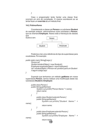 }
Caso o programador tente herdar uma classe final,
ocorrerá um erro de compilação. O mesmo acontecerá ao se
tentar fazer um override de um método final.
14.2. Polimorfismo
Considerando a classe pai Person e a subclasse Student
do exemplo anterior, adicionaremos outra subclasse a Person,
que se chamará Employee. Abaixo está a hierarquia de classes
que
ilustra o cenário:
Podemos criar uma referência do tipo da superclasse para
a subclasse. Por exemplo:
public static main( String[] args ) {
Person ref;
Student studentObject = new Student();
Employee employeeObject = new Employee();
ref = studentObject; //Person ref: ponteiro para um Student
// algum código aqui
}
Supondo que tenhamos um método getName em nossa
superclasse Person, iremos realizar uma modificação deste nas
subclasses Student e Employee:
public class Person {
public String getName(){
System.out.println("Person Name:" + name);
return name;
}
}
public class Student extends Person {
public String getName(){
System.out.println("Student Name:" +
name);
return name;
}
}
public class Employee extends Person {
public String getName(){
System.out.println("Employee Name:" +
name);
return name;
130
 