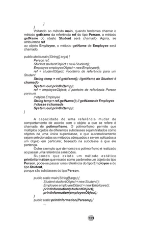 }
}
Voltando ao método main, quando tentamos chamar o
método getName da referência ref do tipo Person, o método
getName do objeto Student será chamado. Agora, se
atribuirmos ref
ao objeto Employee, o método getName de Employee será
chamado.
public static main(String[] args) {
Person ref;
Student studentObject = new Student();
Employee employeeObject = new Employee();
ref = studentObject; //ponteiro de referência para um
Student
String temp = ref.getName(); //getName de Student é
chamado
System.out.println(temp);
ref = employeeObject; // ponteiro de referência Person
para um
// objeto Employee
String temp = ref.getName(); // getName de Employee
// classe é chamada
System.out.println(temp);
}
A capacidade de uma referência mudar de
comportamento de acordo com o objeto a que se refere é
chamada de polimorfismo. O polimorfismo permite que
múltiplos objetos de diferentes subclasses sejam tratados como
objetos de uma única superclasse, e que automaticamente
sejam selecionados os métodos adequados a serem aplicados a
um objeto em particular, baseado na subclasse a que ele
pertença.
Outro exemplo que demonstra o polimorfismo é realizado
ao passar uma referência a métodos.
Supondo que exista um método estático
printInformation que recebe como parâmetro um objeto do tipo
Person, pode-se passar uma referência do tipo Employee e do
tipo Student,
porque são subclasses do tipo Person.
public static main(String[] args) {
Student studentObject = new Student();
Employee employeeObject = new Employee();
printInformation(studentObject);
printInformation(employeeObject);
}
public static printInformation(Person p){
...
131
 