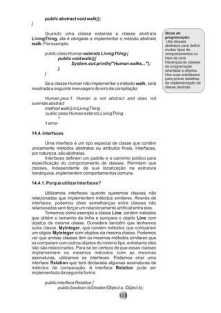 public abstract void walk();
}
Quando uma classe estende a classe abstrata
LivingThing, ela é obrigada a implementar o método abstrato
walk. Por exemplo:
public class Human extends LivingThing {
public void walk(){
System.out.println("Human walks...");
}
}
Se a classe Human não implementar o método walk, será
mostrada a seguinte mensagem de erro de compilação:
Human.java:1: Human is not abstract and does not
override abstract
method walk() in LivingThing
public class Human extends LivingThing
^
1 error
14.4. Interfaces
Uma interface é um tipo especial de classe que contém
unicamente métodos abstratos ou atributos finais. Interfaces,
por natureza, são abstratas.
Interfaces definem um padrão e o caminho público para
especificação do comportamento de classes. Permitem que
classes, independente de sua localização na estrutura
hierárquica, implementem comportamentos comuns.
14.4.1. Porque utilizar Interfaces?
Utilizamos interfaces quando queremos classes não
relacionadas que implementem métodos similares. Através de
interfaces, podemos obter semelhanças entre classes não
relacionadas sem forçar um relacionamento artificial entre elas.
Tomemos como exemplo a classe Line, contém métodos
que obtém o tamanho da linha e compara o objeto Line com
objetos de mesma classe. Considere também que tenhamos
outra classe, MyInteger, que contém métodos que comparam
um objeto MyInteger com objetos da mesma classe. Podemos
ver que ambas classes têm os mesmos métodos similares que
os comparam com outros objetos do mesmo tipo, entretanto eles
não são relacionados. Para se ter certeza de que essas classes
implementem os mesmos métodos com as mesmas
assinaturas, utilizamos as interfaces. Podemos criar uma
interface Relation que terá declarada algumas assinaturas de
métodos de comparação. A interface Relation pode ser
implementada da seguinte forma:
public interface Relation {
public boolean isGreater(Object a, Object b);
Dicas de
programação:
Use classes
abstratas para definir
muitos tipos de
comportamentos no
topo de uma
hierarquia de classes
de programação
orientada a objetos.
Use suas subclasses
para prover detalhes
de implementação da
classe abstrata.
133
 
