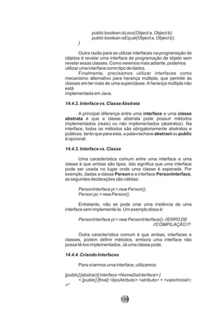 public boolean isLess(Object a, Object b);
public boolean isEqual(Object a, Object b);
}
Outra razão para se utilizar interfaces na programação de
objetos é revelar uma interface de programação de objeto sem
revelar essas classes. Como veremos mais adiante, podemos
utilizar uma interface como tipo de dados.
Finalmente, precisamos utilizar interfaces como
mecanismo alternativo para herança múltipla, que permite às
classes em ter mais de uma superclasse. A herança múltipla não
está
implementada em Java.
14.4.2. Interface vs. ClasseAbstrata
A principal diferença entre uma interface e uma classe
abstrata é que a classe abstrata pode possuir métodos
implementados (reais) ou não implementados (abstratos). Na
interface, todos os métodos são obrigatoriamente abstratos e
públicos, tanto que para esta, a palavrachave abstract ou public
é opcional.
14.4.3. Interface vs. Classe
Uma característica comum entre uma interface e uma
classe é que ambas são tipos. Isto significa que uma interface
pode ser usada no lugar onde uma classe é esperada. Por
exemplo, dadas a classe Person e a interface PersonInterface,
as seguintes declarações são válidas:
PersonInterface pi = new Person();
Person pc = new Person();
Entretanto, não se pode criar uma instância de uma
interface sem implementá-la. Um exemplo disso é:
PersonInterface pi = new PersonInterface(); //ERRO DE
//COMPILAÇÃO !!!
Outra característica comum é que ambas, interfaces e
classes, podem definir métodos, embora uma interface não
possa tê-los implementados. Já uma classe pode.
14.4.4. Criando Interfaces
Para criarmos uma interface, utilizamos:
[public] [abstract] interface <NomeDaInterface> {
< [public] [final] <tipoAtributo> <atributo> = <valorInicial>;
>*
134
 