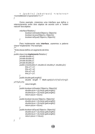 < [ p u b l i c ] [ a b s t r a c t ] < r e t o r n o >
<nomeMetodo>(<parametro>*); >*
}
Como exemplo, criaremos uma interface que define o
relacionamento entre dois objetos de acordo com a "ordem
natural" dos objetos:
interface Relation {
boolean isGreater(Object a, Object b);
boolean isLess(Object a, Object b);
boolean isEqual( Object a, Object b);
}
Para implementar esta interface, usaremos a palavra
chave "implements". Por exemplo:
/**
* Esta classe define um segmento de linha
*/
public class Line implements Relation {
private double x1;
private double x2;
private double y1;
private double y2;
public Line(double x1, double x2, double y1, double y2) {
this.x1 = x1;
this.x2 = x2;
this.y2 = y2;
this.y1 = y1;
}
public double getLength(){
double length = Math.sqrt((x2-x1)*(x2-x1)+(y2-
y1)*(y2-y1));
return length;
}
public boolean isGreater( Object a, Object b){
double aLen = ((Line)a).getLength();
double bLen = ((Line)b).getLength();
return (aLen > bLen);
}
public boolean isLess( Object a, Object b){
double aLen = ((Line)a).getLength();
double bLen = ((Line)b).getLength();
return (aLen < bLen);
}
public boolean isEqual( Object a, Object b){
double aLen = ((Line)a).getLength();
double bLen = ((Line)b).getLength();
return (aLen == bLen);
}
}
135
 