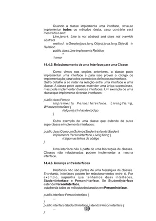 Quando a classe implementa uma interface, deve-se
implementar todos os métodos desta, caso contrário será
mostrado o erro:
Line.java:4: Line is not abstract and does not override
abstract
method isGreater(java.lang.Object,java.lang.Object) in
Relation
public class Line implements Relation
^
1 error
14.4.5. Relacionamento de uma Interface para uma Classe
Como vimos nas seções anteriores, a classe pode
implementar uma interface e para isso prover o código de
implementação para todos os métodos definidos na interface.
Outro detalhe a se notar na relação entre uma interface e uma
classe. A classe pode apenas estender uma única superclasse,
mas pode implementar diversas interfaces. Um exemplo de uma
classe que implementa diversas interfaces:
public class Person
i m p l e m e n t s P e r s o n I n t e r f a c e , L i v i n g T h i n g ,
WhateverInterface {
//algumas linhas de código
}
Outro exemplo de uma classe que estende de outra
superclasse e implementa interfaces:
public class ComputerScienceStudent extends Student
implements PersonInterface, LivingThing {
// algumas linhas de código
}
Uma interface não é parte de uma hierarquia de classes.
Classes não relacionadas podem implementar a mesma
interface.
14.4.6. Herança entre Interfaces
Interfaces não são partes de uma hierarquia de classes.
Entretanto, interfaces podem ter relacionamentos entre si. Por
exemplo, suponha que tenhamos duas interfaces,
StudentInterface e PersonInterface. Se StudentInterface
estende PersonInterface,
esta herda todos os métodos declarados em PersonInteface.
public interface PersonInterface {
...
}
public interface StudentInterface extends PersonInterface {
...
}
136
 