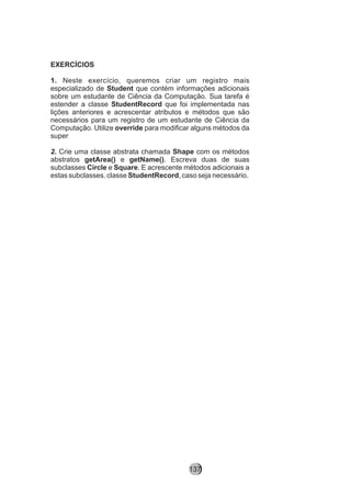 EXERCÍCIOS
1. Neste exercício, queremos criar um registro mais
especializado de Student que contém informações adicionais
sobre um estudante de Ciência da Computação. Sua tarefa é
estender a classe StudentRecord que foi implementada nas
lições anteriores e acrescentar atributos e métodos que são
necessários para um registro de um estudante de Ciência da
Computação. Utilize override para modificar alguns métodos da
super
2. Crie uma classe abstrata chamada Shape com os métodos
abstratos getArea() e getName(). Escreva duas de suas
subclasses Circle e Square. E acrescente métodos adicionais a
estas subclasses. classe StudentRecord, caso seja necessário.
137
 